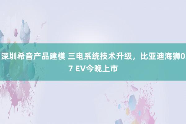 深圳希音产品建模 三电系统技术升级，比亚迪海狮07 EV今晚上市