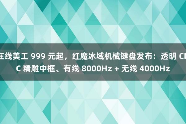 在线美工 999 元起，红魔冰域机械键盘发布：透明 CNC 精雕中框、有线 8000Hz + 无线 4000Hz