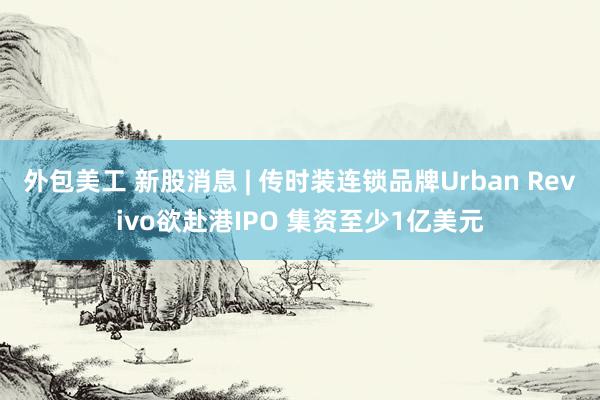 外包美工 新股消息 | 传时装连锁品牌Urban Revivo欲赴港IPO 集资至少1亿美元