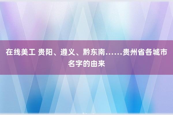 在线美工 贵阳、遵义、黔东南……贵州省各城市名字的由来