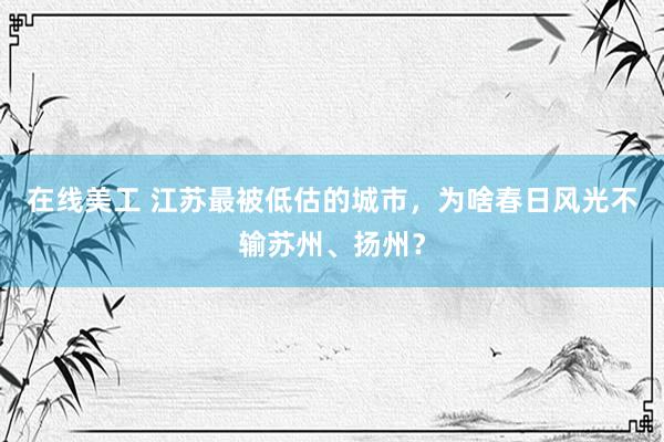 在线美工 江苏最被低估的城市，为啥春日风光不输苏州、扬州？