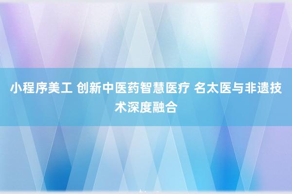 小程序美工 创新中医药智慧医疗 名太医与非遗技术深度融合