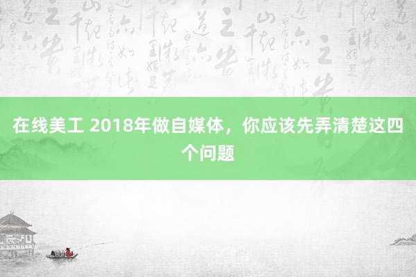 在线美工 2018年做自媒体，你应该先弄清楚这四个问题