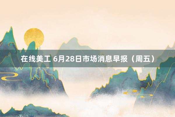 在线美工 6月28日市场消息早报（周五）