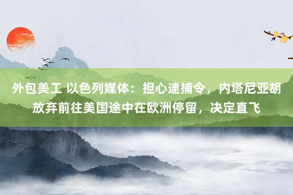 外包美工 以色列媒体：担心逮捕令，内塔尼亚胡放弃前往美国途中在欧洲停留，决定直飞