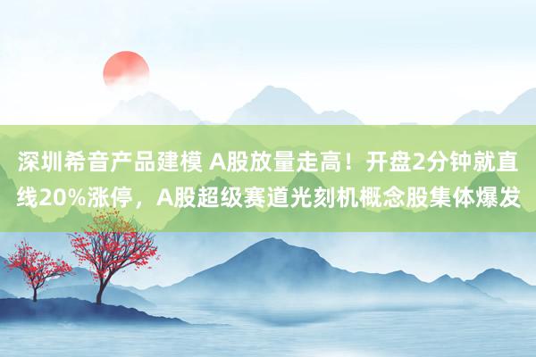 深圳希音产品建模 A股放量走高！开盘2分钟就直线20%涨停，A股超级赛道光刻机概念股集体爆发