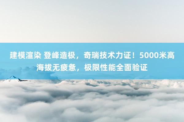 建模渲染 登峰造极，奇瑞技术力证！5000米高海拔无疲惫，极限性能全面验证