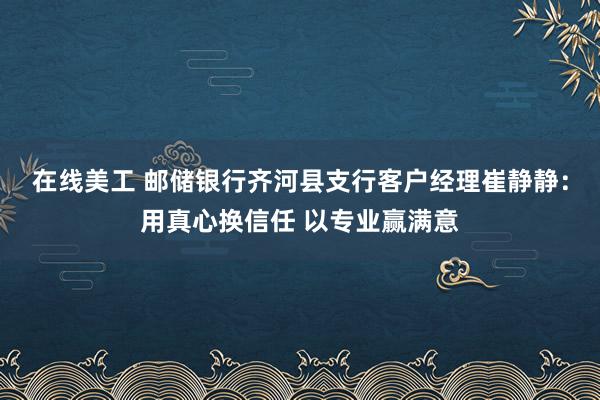 在线美工 邮储银行齐河县支行客户经理崔静静：用真心换信任 以专业赢满意