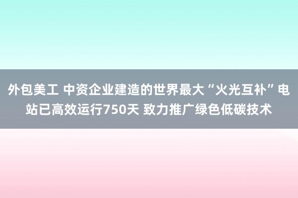 外包美工 中资企业建造的世界最大“火光互补”电站已高效运行750天 致力推广绿色低碳技术