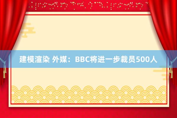 建模渲染 外媒：BBC将进一步裁员500人