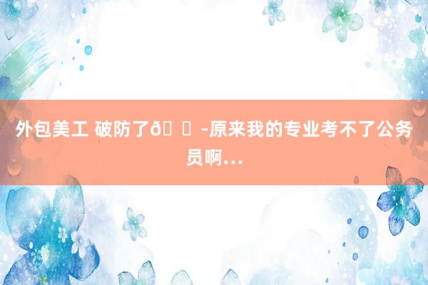 外包美工 破防了😭原来我的专业考不了公务员啊…