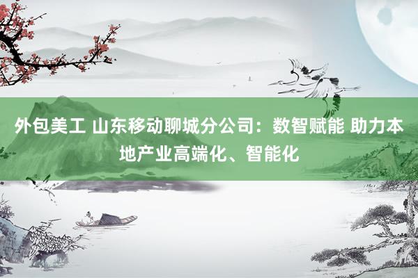 外包美工 山东移动聊城分公司：数智赋能 助力本地产业高端化、智能化