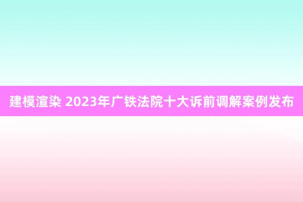 建模渲染 2023年广铁法院十大诉前调解案例发布