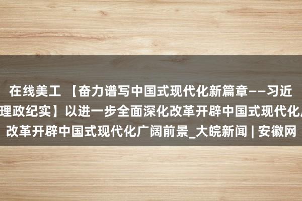 在线美工 【奋力谱写中国式现代化新篇章——习近平总书记今年以来治国理政纪实】以进一步全面深化改革开辟中国式现代化广阔前景_大皖新闻 | 安徽网