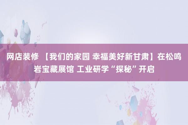 网店装修 【我们的家园 幸福美好新甘肃】在松鸣岩宝藏展馆 工业研学“探秘”开启