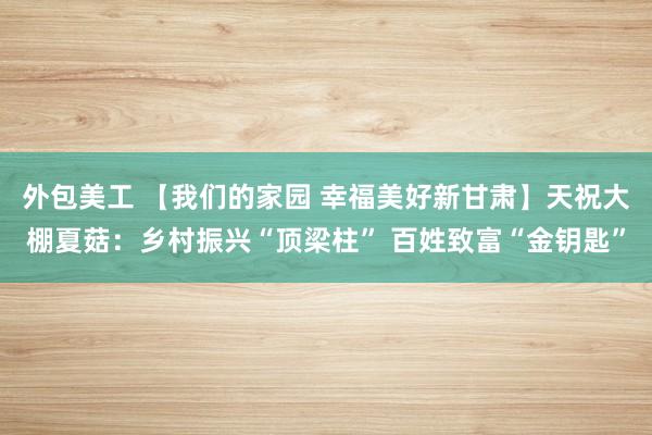 外包美工 【我们的家园 幸福美好新甘肃】天祝大棚夏菇：乡村振兴“顶梁柱” 百姓致富“金钥匙”