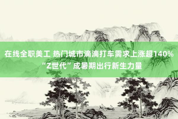 在线全职美工 热门城市滴滴打车需求上涨超140%  “Z世代”成暑期出行新生力量