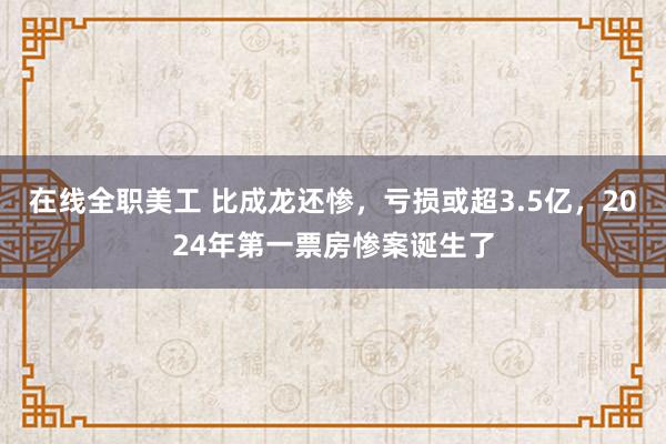 在线全职美工 比成龙还惨，亏损或超3.5亿，2024年第一票房惨案诞生了