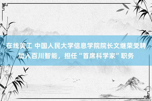 在线美工 中国人民大学信息学院院长文继荣受聘加入百川智能，担任“首席科学家”职务