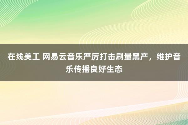 在线美工 网易云音乐严厉打击刷量黑产，维护音乐传播良好生态