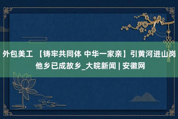 外包美工 【铸牢共同体 中华一家亲】引黄河进山岗 他乡已成故乡_大皖新闻 | 安徽网