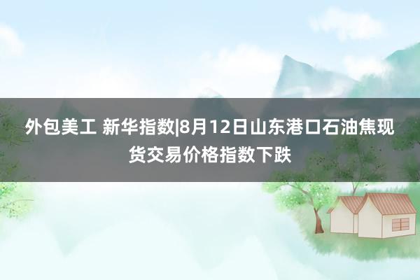 外包美工 新华指数|8月12日山东港口石油焦现货交易价格指数下跌