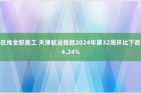 在线全职美工 天津航运指数2024年第32周环比下跌4.24%