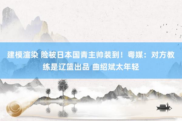 建模渲染 险被日本国青主帅装到！粤媒：对方教练是辽篮出品 曲绍斌太年轻