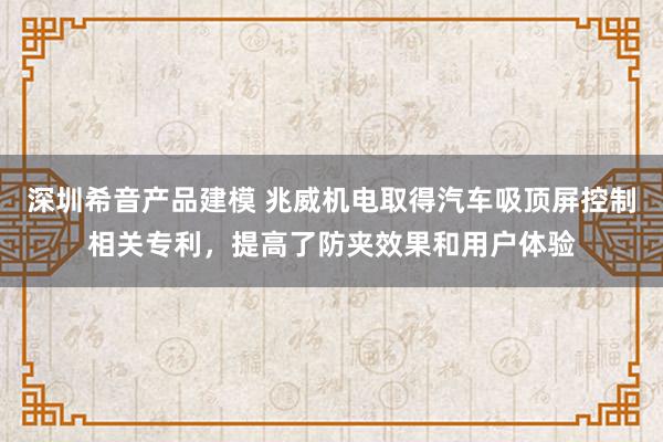 深圳希音产品建模 兆威机电取得汽车吸顶屏控制相关专利，提高了防夹效果和用户体验