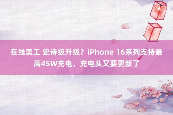 在线美工 史诗级升级？iPhone 16系列支持最高45W充电，充电头又要更新了